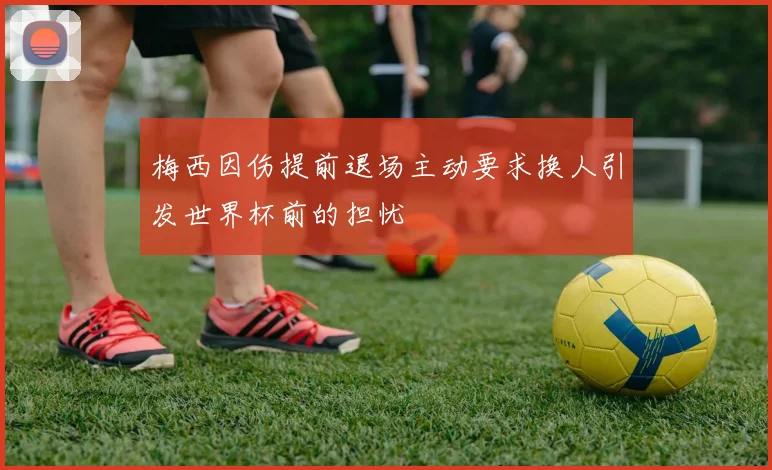 梅西因伤提前退场主动要求换人引发世界杯前的担忧