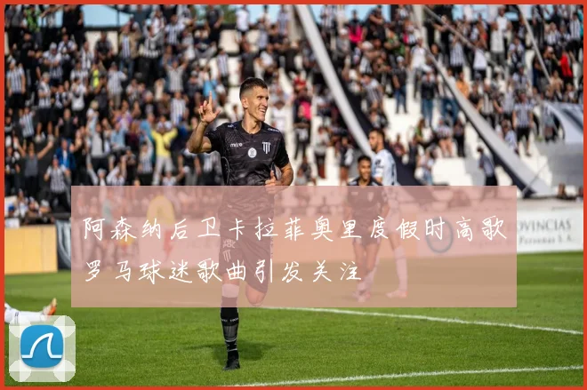 阿森纳后卫卡拉菲奥里度假时高歌罗马球迷歌曲引发关注