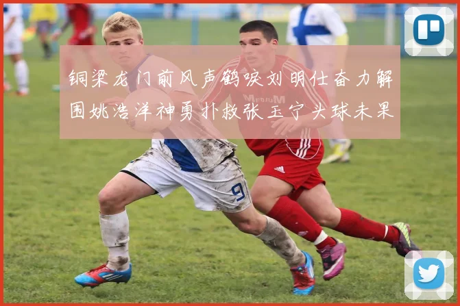 铜梁龙门前风声鹤唳刘明仕奋力解围姚浩洋神勇扑救张玉宁头球未果