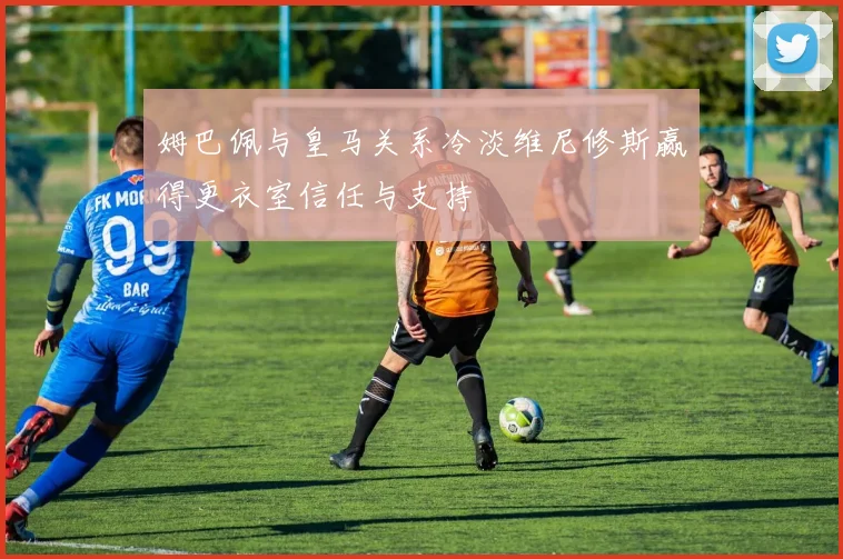 姆巴佩与皇马关系冷淡维尼修斯赢得更衣室信任与支持