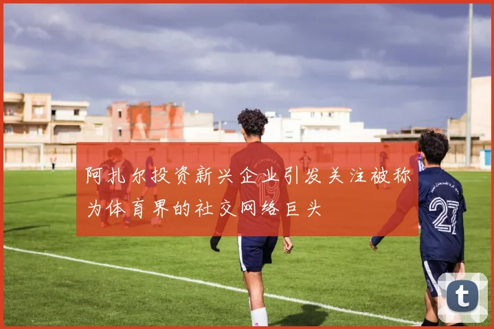 阿扎尔投资新兴企业引发关注被称为体育界的社交网络巨头