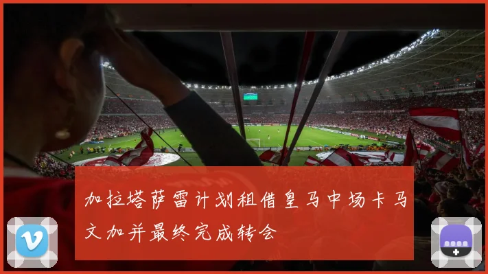 加拉塔萨雷计划租借皇马中场卡马文加并最终完成转会