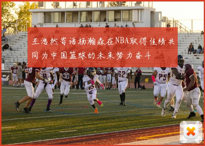 王浩然寄语杨瀚森在NBA取得佳绩共同为中国篮球的未来努力奋斗