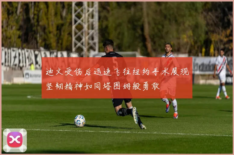 迪文受伤后迅速飞往纽约手术展现坚韧精神如同塔图姆般勇敢