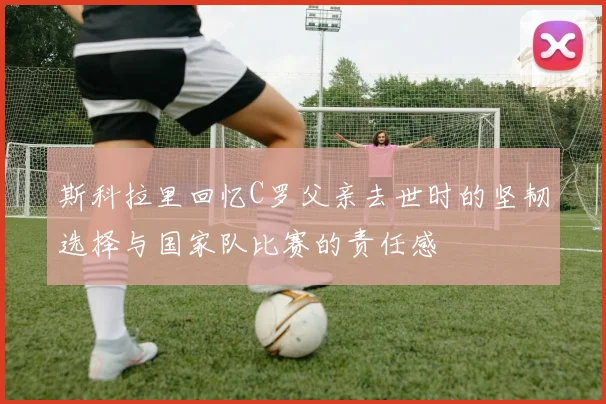 斯科拉里回忆C罗父亲去世时的坚韧选择与国家队比赛的责任感
