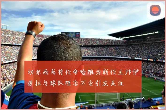 切尔西或将任命哈维为新任主帅伊劳拉与球队理念不合引发关注