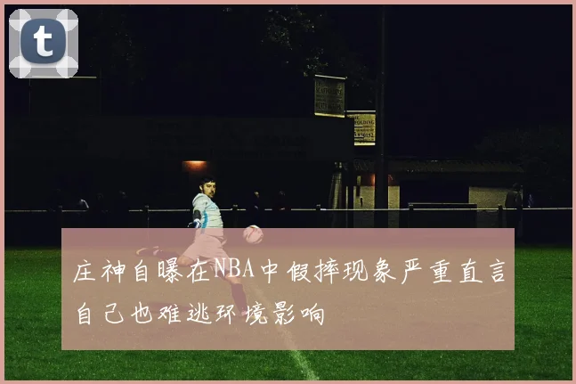 庄神自曝在NBA中假摔现象严重直言自己也难逃环境影响