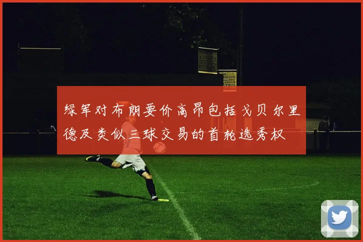 绿军对布朗要价高昂包括戈贝尔里德及类似三球交易的首轮选秀权