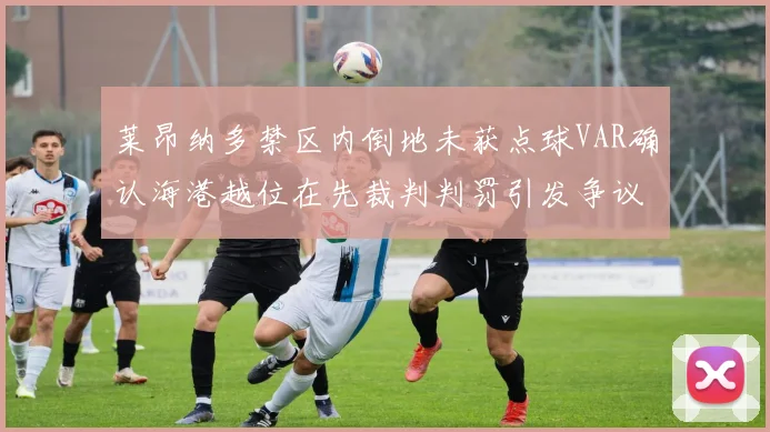 莱昂纳多禁区内倒地未获点球VAR确认海港越位在先裁判判罚引发争议