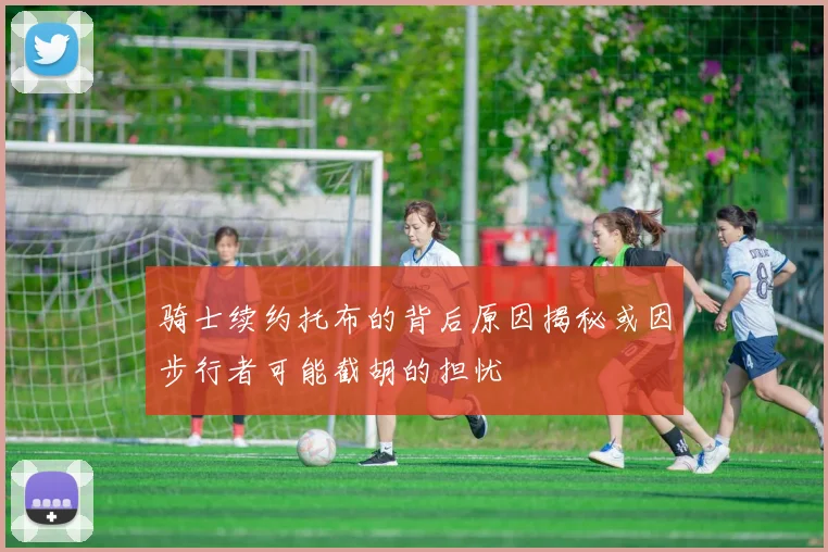 骑士续约托布的背后原因揭秘或因步行者可能截胡的担忧